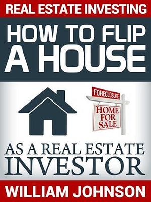 Real Estate Investing: How to Flip a House as a Real Estate Investor by William Johnson, William Johnson