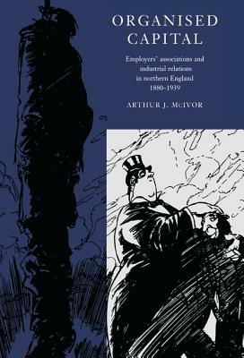 Organised Capital: Employers' Associations and Industrial Relations in Northern England, 1880 1939 by Arthur McIvor