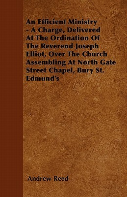 An Efficient Ministry - A Charge, Delivered At The Ordination Of The Reverend Joseph Elliot, Over The Church Assembling At North Gate Street Chapel, B by Andrew Reed