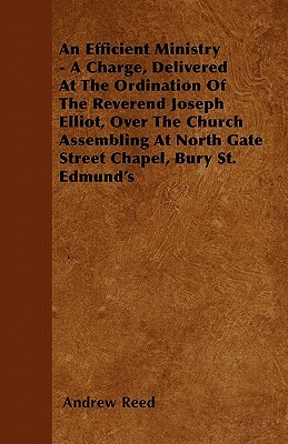 An Efficient Ministry - A Charge, Delivered At The Ordination Of The Reverend Joseph Elliot, Over The Church Assembling At North Gate Street Chapel, B by Andrew Reed