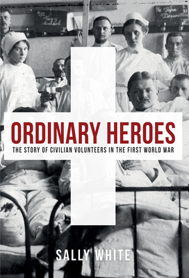 Ordinary Heroes: The Story of Civilian Volunteers in the First World War by Sally White