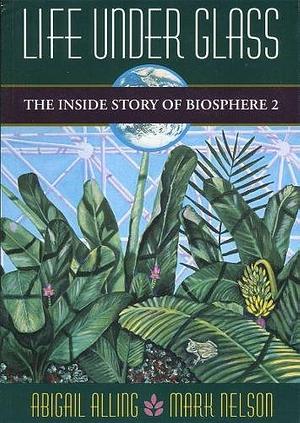 Life Under Glass: The Inside Story of Biosphere 2 by Mark Nelson PhD, Abigail Alling, Abigail Alling, Sally Silverstone