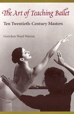 The Art of Teaching Ballet: Ten Twentieth-Century Masters by Gretchen Ward Warren