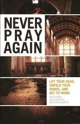 Never Pray Again: Lift Your Head, Unfold Your Hands, and Get to Work by Aric Clark, Nick Larson, Doug Hagler