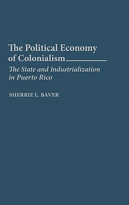 The Political Economy of Colonialism: The State and Industrialization in Puerto Rico by Sherrie L. Baver