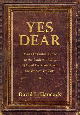 Yes Dear: Man's Definitive Guide to the Understanding of What We Know about the Women We Love by David L. Hancock
