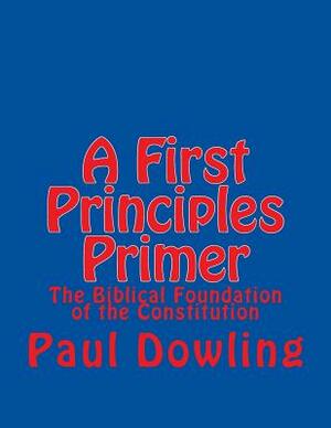 A First Principles Primer: The Biblical Foundation of the Constitution by Paul Dowling