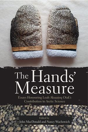 The Hands' Measure: Essays Honouring Leah Aksaajuq Otak's Contribution to Arctic Science by John MacDonald, Nancy Wachowich