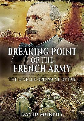 Breaking Point of the French Army: The Nivelle Offensive of 1917 by David Murphy