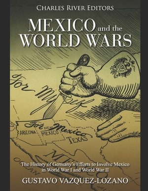 Mexico and the World Wars: The History of Germany's Efforts to Involve Mexico in World War I and World War II by Gustavo Vazquez-Lozano, Charles River Editors