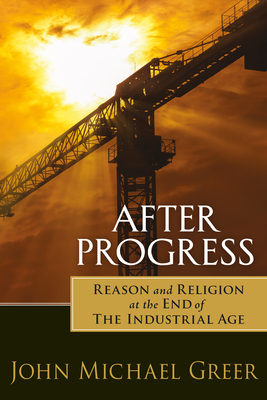 After Progress: Reason and Religion at the End of the Industrial Age by John Michael Greer