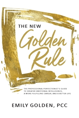 The New Golden Rule: The Professional Perfectionist's Guide to Greater Emotional Intelligence, A More Fulfilling Career, and A Better Life by Emily Golden