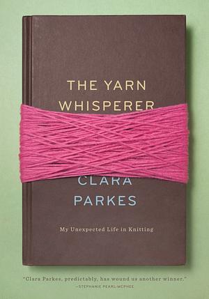 The Yarn Whisperer: My Unexpected Life in Knitting by Clara Parkes