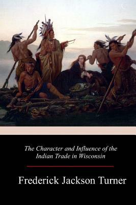The Character and Influence of the Indian Trade in Wisconsin by Frederick Jackson Turner