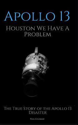 Apollo 13: Houston We Have A Problem: The True Story of the Apollo 13 Disaster by Phil Coleman