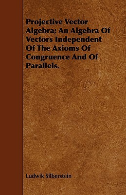 Projective Vector Algebra; An Algebra of Vectors Independent of the Axioms of Congruence and of Parallels. by Ludwik Silberstein