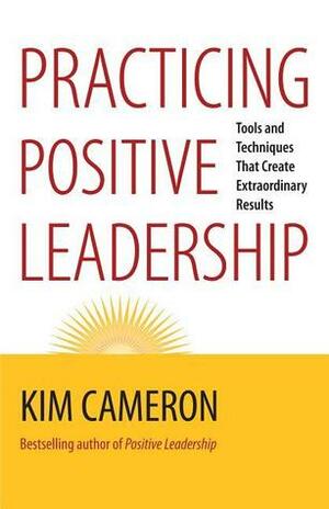 Practicing Positive Leadership: Tools and Techniques That Create Extraordinary Results by Kim S. Cameron