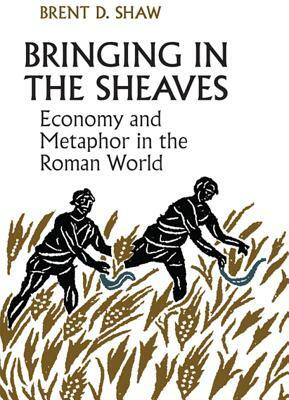Bringing in the Sheaves: Economy and Metaphor in the Roman World by Brent Shaw