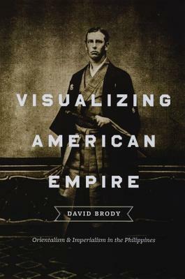 Visualizing American Empire: Orientalism and Imperialism in the Philippines by David Brody