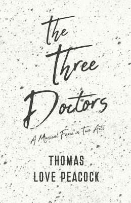 The Three Doctors - A Musical Farce in Two Acts by Thomas Love Peacock