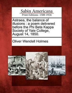 Astraea, the Balance of Illusions: A Poem Delivered Before the Phi Beta Kappa Society of Yale College, August 14, 1850. by Oliver Wendell Holmes Sr.