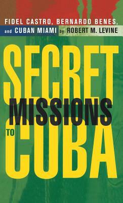 Secret Missions to Cuba: Fidel Castro, Bernardo Benes, and Cuban Miami by Robert M. Levine