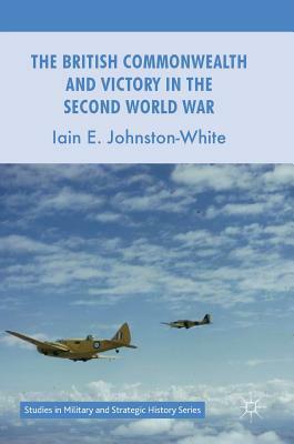 The British Commonwealth and Victory in the Second World War by Iain E. Johnston-White
