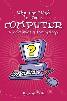 Why the Mind Is Not a Computer: A Pocket Lexicon of Neuromythology by Raymond Tallis