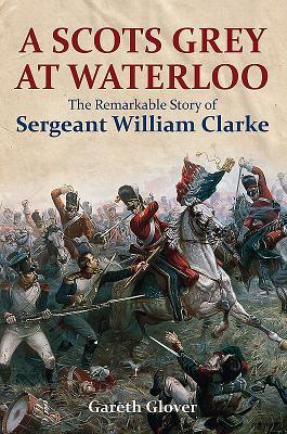 A Scots Grey at Waterloo: The Remarkable Story of Sergeant William Clarke by Gareth Glover