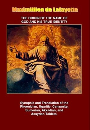 The Origin of the Name of God and his True Identity - Synopsis and Translation of the Phoenician, Ugaritic, Canaanite, Sumerian, Akkadian, and Assyrian Tablets by Jean-Maximillien De La Croix de Lafayette