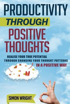 Productivity Through Positive Thoughts: Realise Your True Potential Through Changing Your Thought Patterns In A Positive Way by Simon Wright