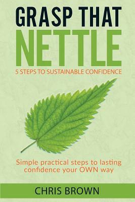 Grasp that Nettle: 5 Steps to Sustainable Confidence: Simple practical steps to lasting confidence your own way by Chris Brown