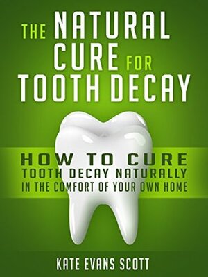 The Natural Cure For Tooth Decay: How To Cure Tooth Decay Naturally In The Comfort Of Your Own Home by Kate Evans Scott