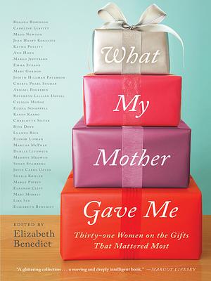 What My Mother Gave Me: Thirty-One Women on the Gifts That Mattered Most by Elissa Schappell, Caroline Leavitt, Lisa See, Roxana Robinson, Judith Hillman Paterson, Susan Stamberg, Katha Pollitt, Marge Piercy, Eleanor Clift, Dahlia Lithwick, Mary Morris, Jean Hanff Korelitz, Joyce Carol Oates, Cheryl Pearl Sucher, Lillian Daniel, Mameve Medwed, Ann Hood, Charlotte Silver, Elinor Lipman, Mary Gordon, Martha McPhee, Karen Karbo, Elizabeth Benedict, Abigail Pogrebin, Sheila Kohler, Maud Newton, Margo Jefferson, Cecilia Muñoz, Rita Dove, Luanne Rice, Emma Straub