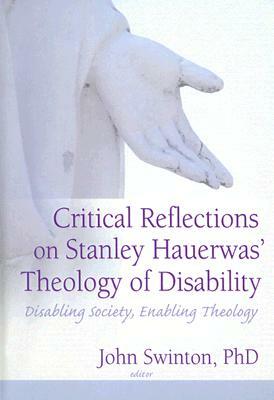 Critical Reflections on Stanley Hauerwas' Theology of Disability: Disabling Society, Enabling Theology by John Swinton