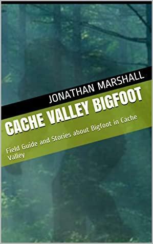Cache Valley Bigfoot: Field Guide and Stories about Bigfoot in Cache Valley by Jonathan Marshall