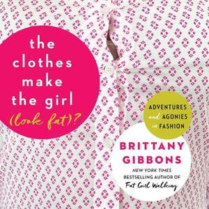 The Clothes Make the Girl (Look Fat)?: Adventures and Agonies in Fashion by Brittany Gibbons