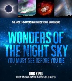 Wonders of the Night Sky You Must See Before You Die: The Guide to Extraordinary Curiosities of Our Universe by Bob King