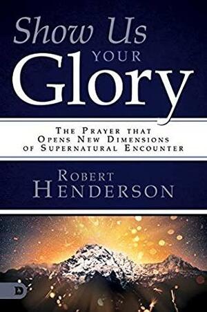 Show Us Your Glory: The Prayer that Opens New Dimensions of Supernatural Encounter by Robert Henderson