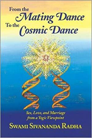 From The Mating Dance To The Cosmic Dance: Sex, Love, And Marriage From A Yogic Perspective by Sivananda Radha