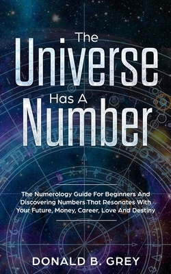The Universe Has A Number: The Numerology Guide For Beginners And Discovering Numbers That Resonates With Your Future, Money, Career, Love And De by Donald B. Grey