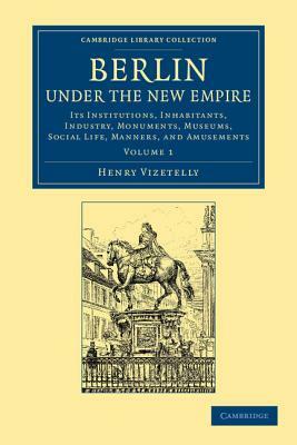 Berlin Under the New Empire: Volume 1: Its Institutions, Inhabitants, Industry, Monuments, Museums, Social Life, Manners, and Amusements by Henry Vizetelly
