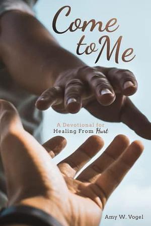 Come to Me: A Devotional For Healing From Hurt by Amy W. Vogel, Amy W. Vogel