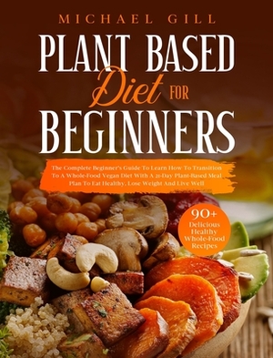 Plant Based Diet for Beginners: The Complete Beginner's Guide To Learn How To Transition To A Whole-Food Vegan Diet With A 21-Day Plant-Based Meal Pla by Michael Gill