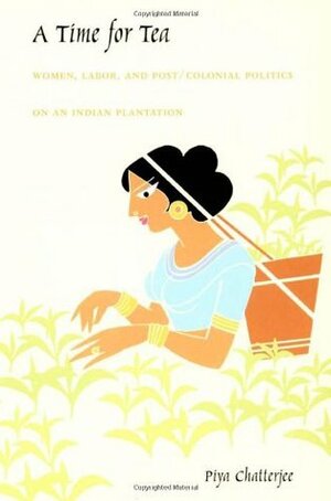 A Time for Tea: Women, Labor, and Post/Colonial Politics on an Indian Plantation by Piya Chatterjee
