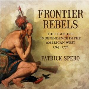 Frontier Rebels: The Fight for Independence in the American West, 1765-1776 by Patrick Spero