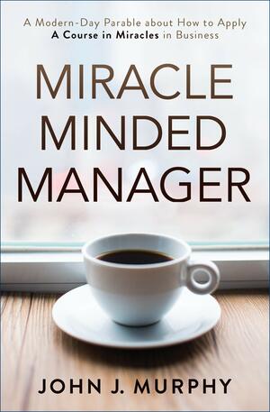 Miracle Minded Manager: A Modern-Day Parable about How to Apply a Course in Miracles in Business by John J. Murphy
