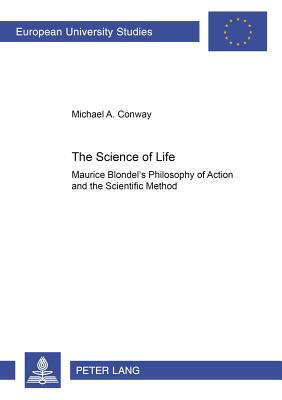 The Science of Life: Maurice Blondel's Philosophy of Action and the Scientific Method by Michael Conway