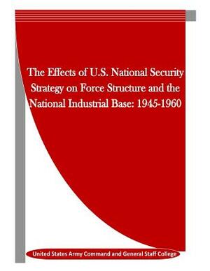 The Effects of U.S. National Security Strategy on Force Structure and the National Industrial Base: 1945-1960 by United States Army Command and General S