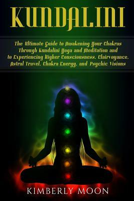 Kundalini: The Ultimate Guide to Awakening Your Chakras Through Kundalini Yoga and Meditation and to Experiencing Higher Consciou by Kimberly Moon